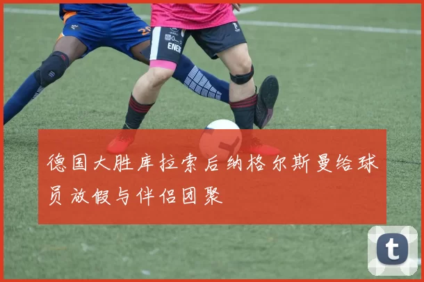 德国大胜库拉索后纳格尔斯曼给球员放假与伴侣团聚
