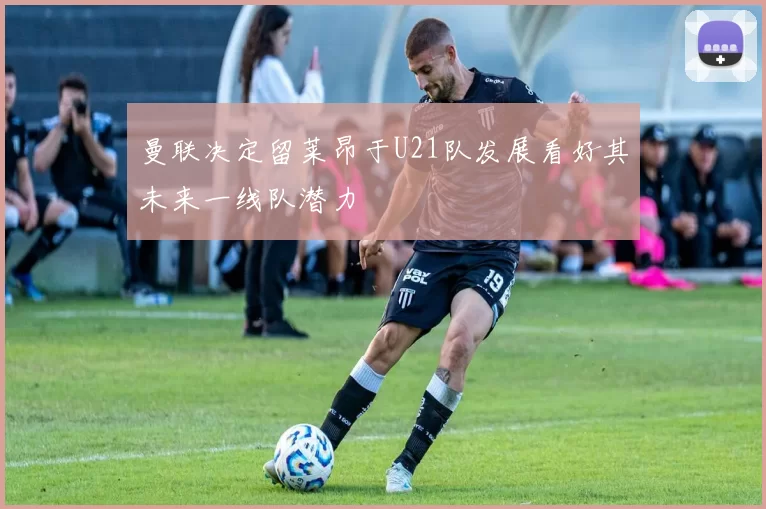 曼联决定留莱昂于U21队发展看好其未来一线队潜力