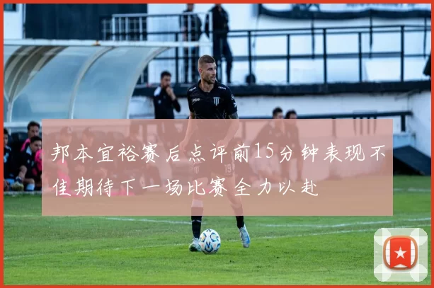 邦本宜裕赛后点评前15分钟表现不佳期待下一场比赛全力以赴