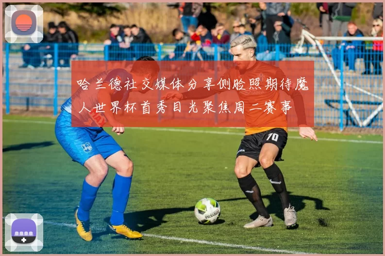 哈兰德社交媒体分享侧脸照期待魔人世界杯首秀目光聚焦周二赛事