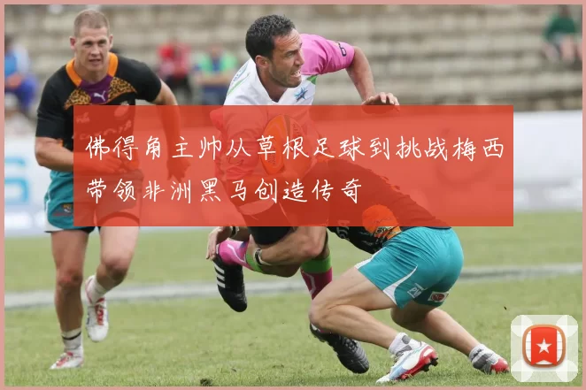 佛得角主帅从草根足球到挑战梅西带领非洲黑马创造传奇