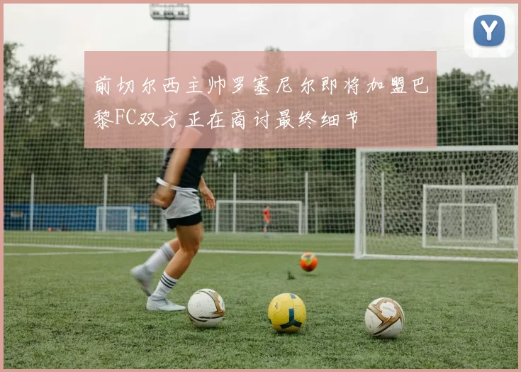 前切尔西主帅罗塞尼尔即将加盟巴黎FC双方正在商讨最终细节