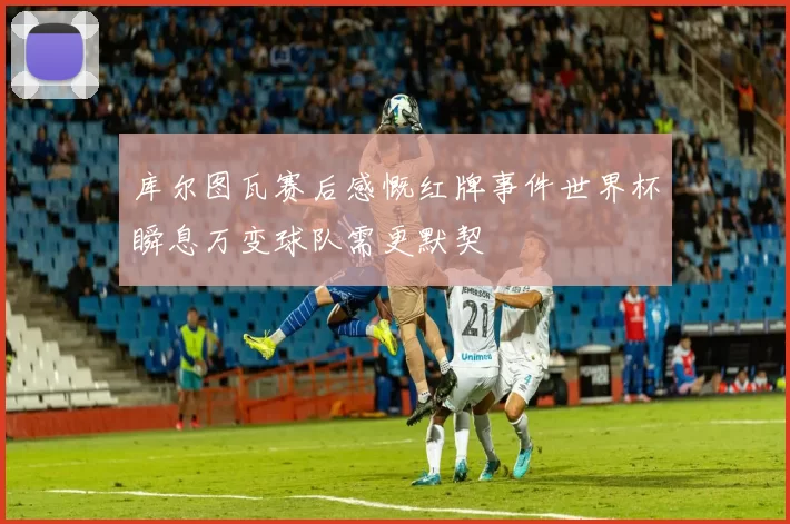 库尔图瓦赛后感慨红牌事件世界杯瞬息万变球队需更默契