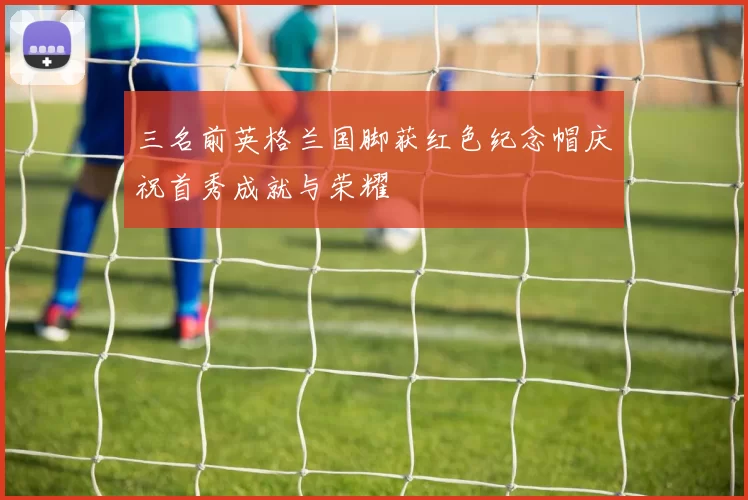 三名前英格兰国脚获红色纪念帽庆祝首秀成就与荣耀