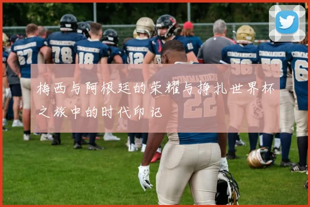 梅西与阿根廷的荣耀与挣扎世界杯之旅中的时代印记