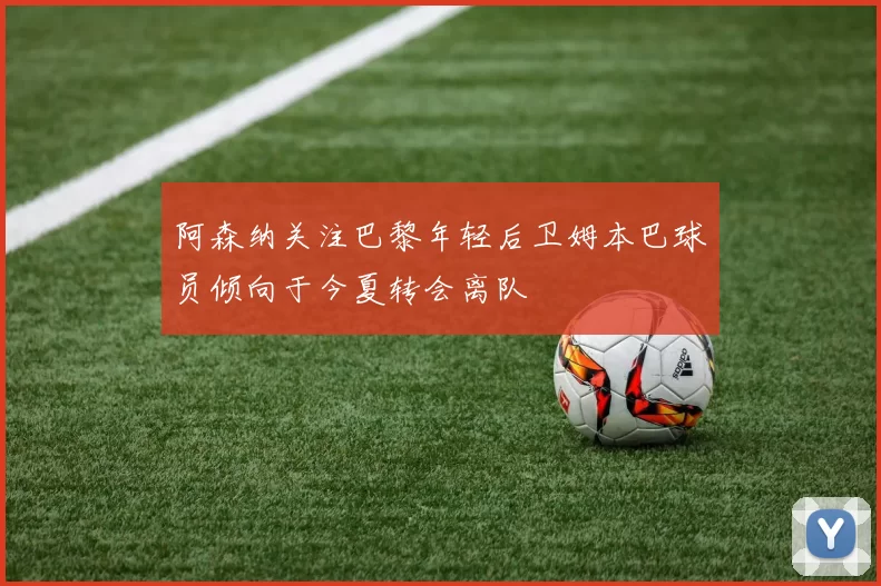 阿森纳关注巴黎年轻后卫姆本巴球员倾向于今夏转会离队